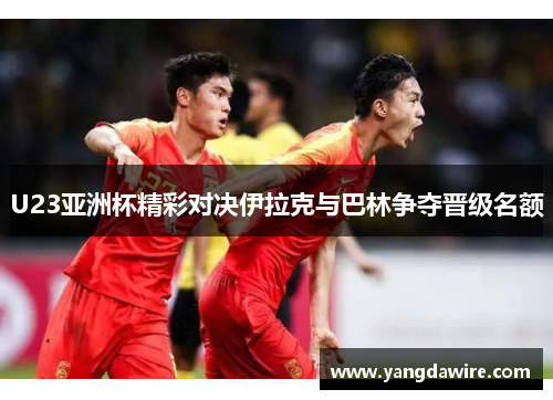 U23亚洲杯精彩对决伊拉克与巴林争夺晋级名额