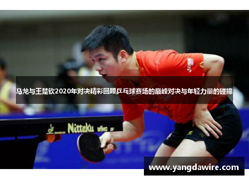 马龙与王楚钦2020年对决精彩回顾乒乓球赛场的巅峰对决与年轻力量的碰撞