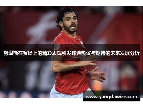努涅斯在赛场上的精彩表现引发球迷热议与期待的未来发展分析